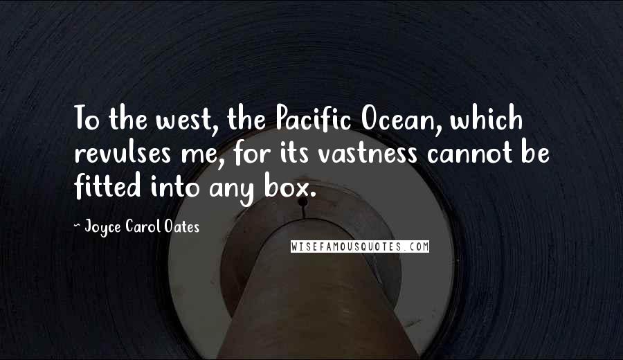 Joyce Carol Oates Quotes: To the west, the Pacific Ocean, which revulses me, for its vastness cannot be fitted into any box.