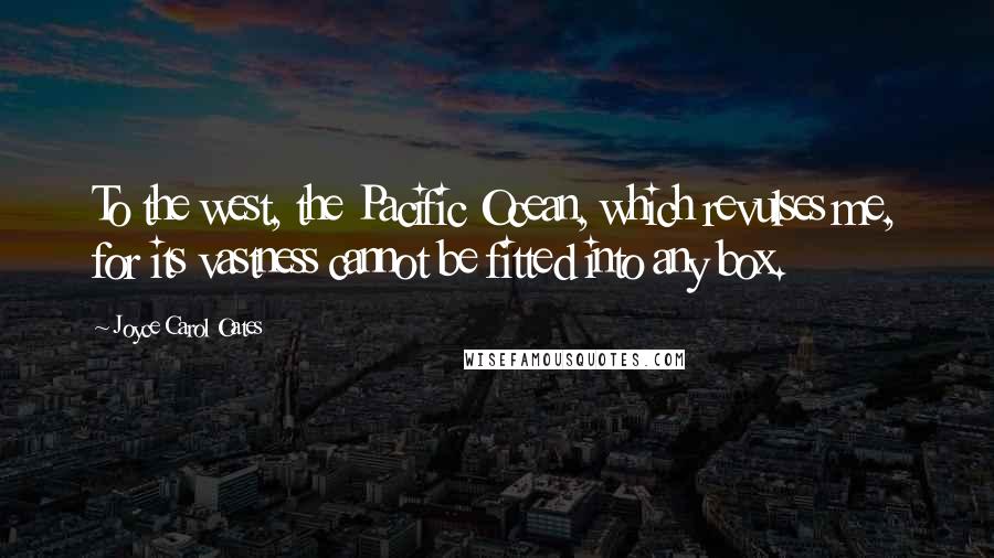Joyce Carol Oates Quotes: To the west, the Pacific Ocean, which revulses me, for its vastness cannot be fitted into any box.