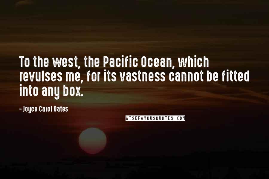Joyce Carol Oates Quotes: To the west, the Pacific Ocean, which revulses me, for its vastness cannot be fitted into any box.