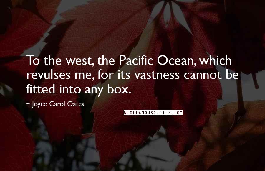Joyce Carol Oates Quotes: To the west, the Pacific Ocean, which revulses me, for its vastness cannot be fitted into any box.