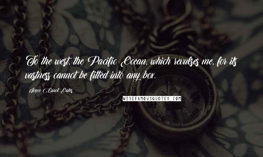 Joyce Carol Oates Quotes: To the west, the Pacific Ocean, which revulses me, for its vastness cannot be fitted into any box.