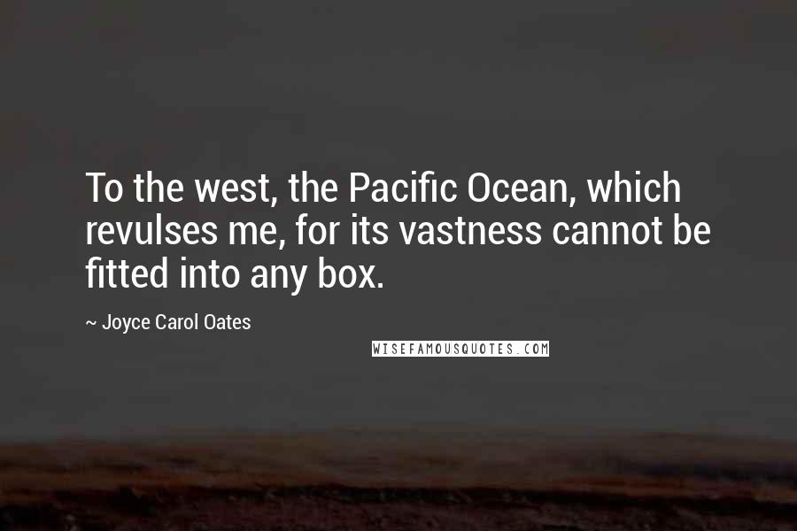 Joyce Carol Oates Quotes: To the west, the Pacific Ocean, which revulses me, for its vastness cannot be fitted into any box.