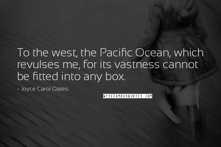 Joyce Carol Oates Quotes: To the west, the Pacific Ocean, which revulses me, for its vastness cannot be fitted into any box.