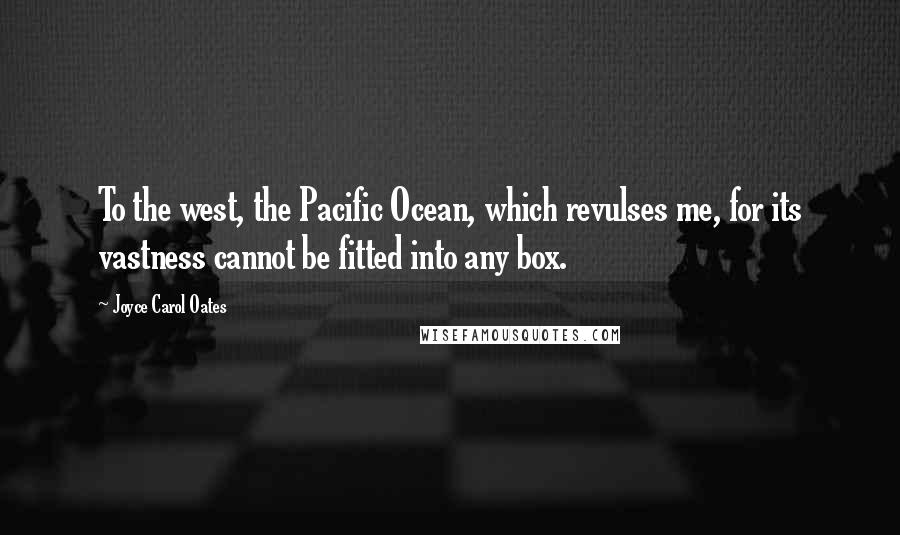 Joyce Carol Oates Quotes: To the west, the Pacific Ocean, which revulses me, for its vastness cannot be fitted into any box.
