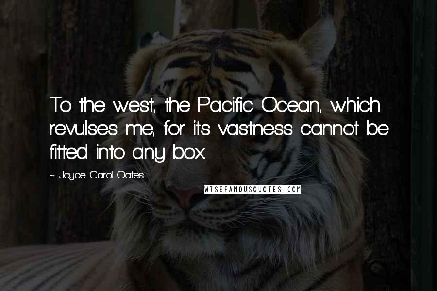 Joyce Carol Oates Quotes: To the west, the Pacific Ocean, which revulses me, for its vastness cannot be fitted into any box.
