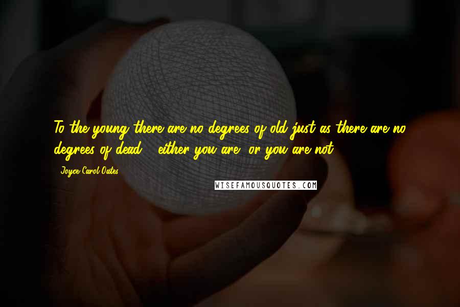 Joyce Carol Oates Quotes: To the young there are no degrees of old just as there are no degrees of dead - either you are, or you are not.