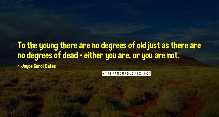 Joyce Carol Oates Quotes: To the young there are no degrees of old just as there are no degrees of dead - either you are, or you are not.