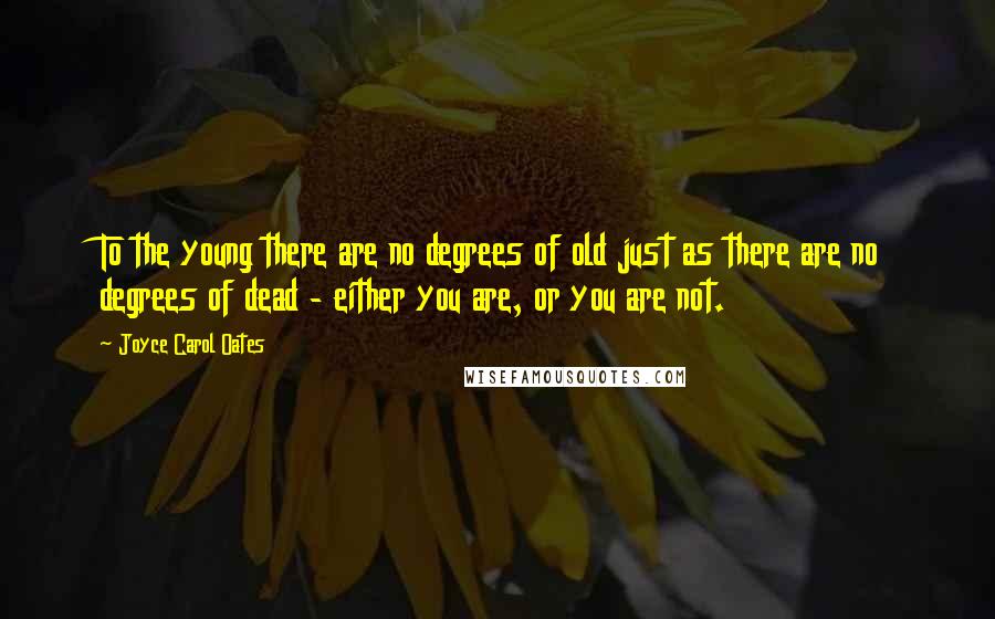 Joyce Carol Oates Quotes: To the young there are no degrees of old just as there are no degrees of dead - either you are, or you are not.