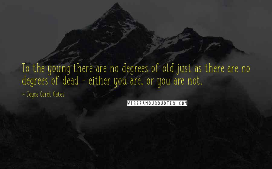 Joyce Carol Oates Quotes: To the young there are no degrees of old just as there are no degrees of dead - either you are, or you are not.