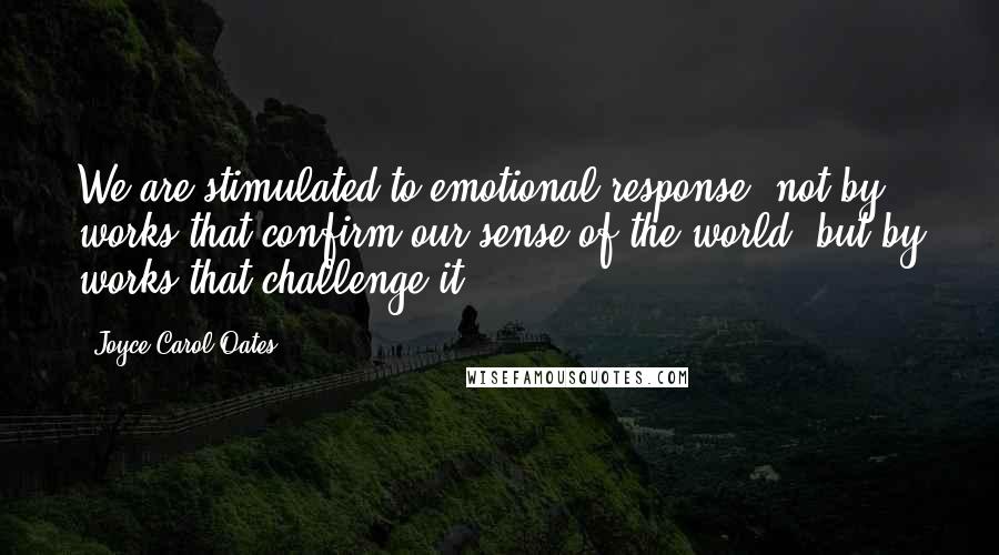 Joyce Carol Oates Quotes: We are stimulated to emotional response, not by works that confirm our sense of the world, but by works that challenge it.