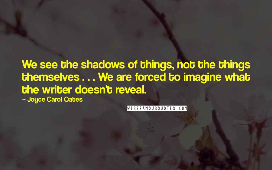 Joyce Carol Oates Quotes: We see the shadows of things, not the things themselves . . . We are forced to imagine what the writer doesn't reveal.