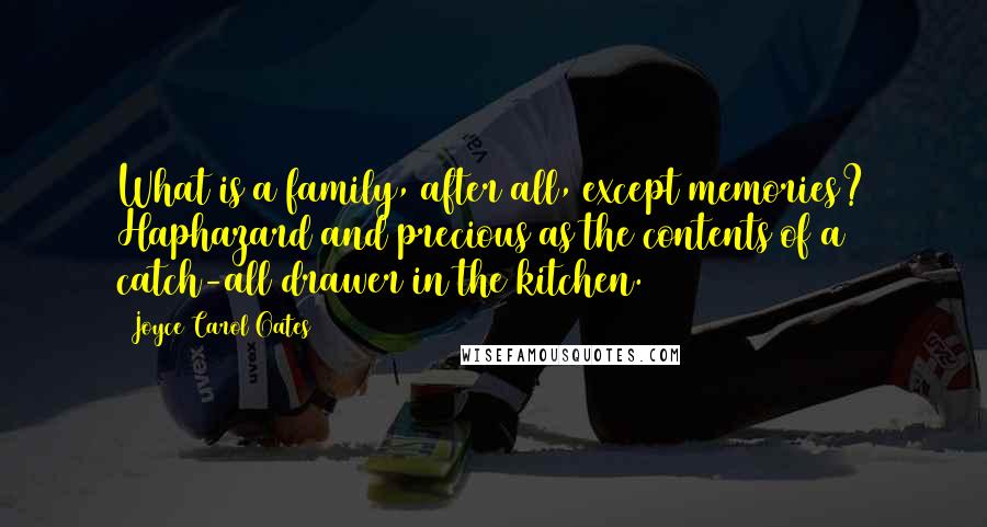 Joyce Carol Oates Quotes: What is a family, after all, except memories? Haphazard and precious as the contents of a catch-all drawer in the kitchen.