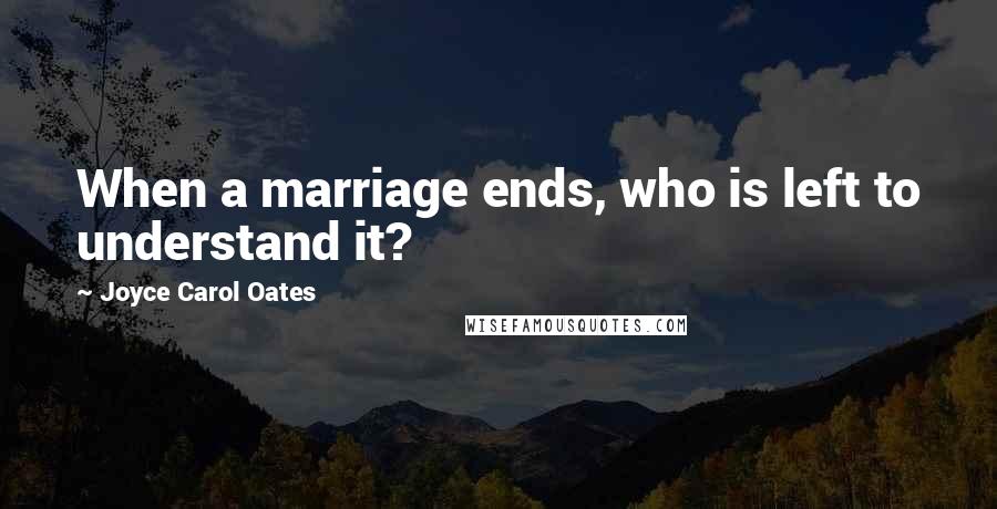 Joyce Carol Oates Quotes: When a marriage ends, who is left to understand it?