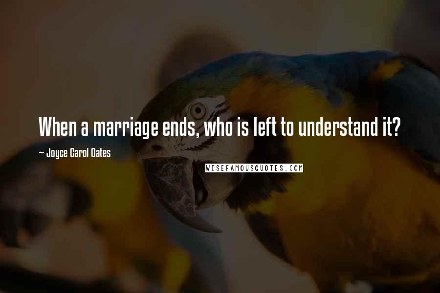 Joyce Carol Oates Quotes: When a marriage ends, who is left to understand it?