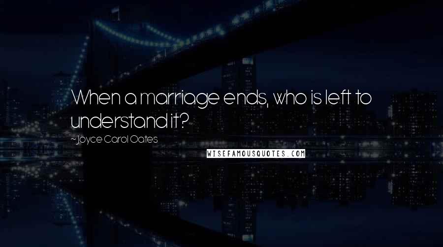 Joyce Carol Oates Quotes: When a marriage ends, who is left to understand it?