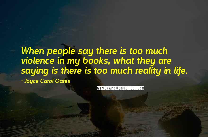 Joyce Carol Oates Quotes: When people say there is too much violence in my books, what they are saying is there is too much reality in life.