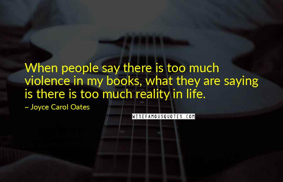 Joyce Carol Oates Quotes: When people say there is too much violence in my books, what they are saying is there is too much reality in life.