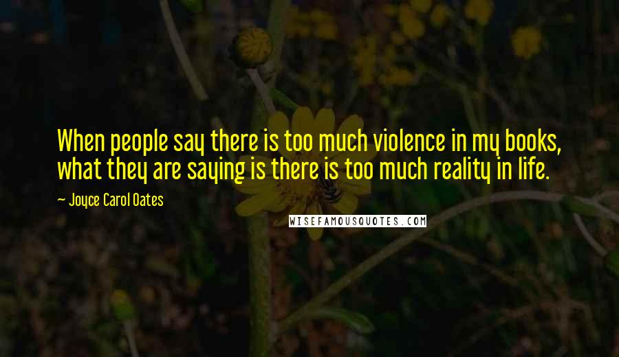 Joyce Carol Oates Quotes: When people say there is too much violence in my books, what they are saying is there is too much reality in life.