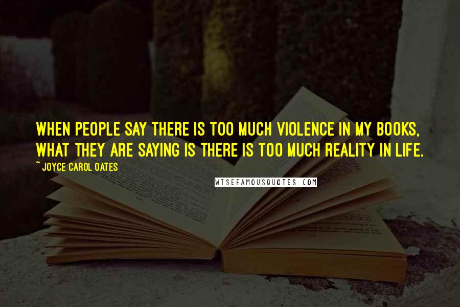 Joyce Carol Oates Quotes: When people say there is too much violence in my books, what they are saying is there is too much reality in life.