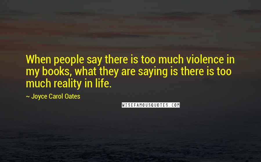 Joyce Carol Oates Quotes: When people say there is too much violence in my books, what they are saying is there is too much reality in life.