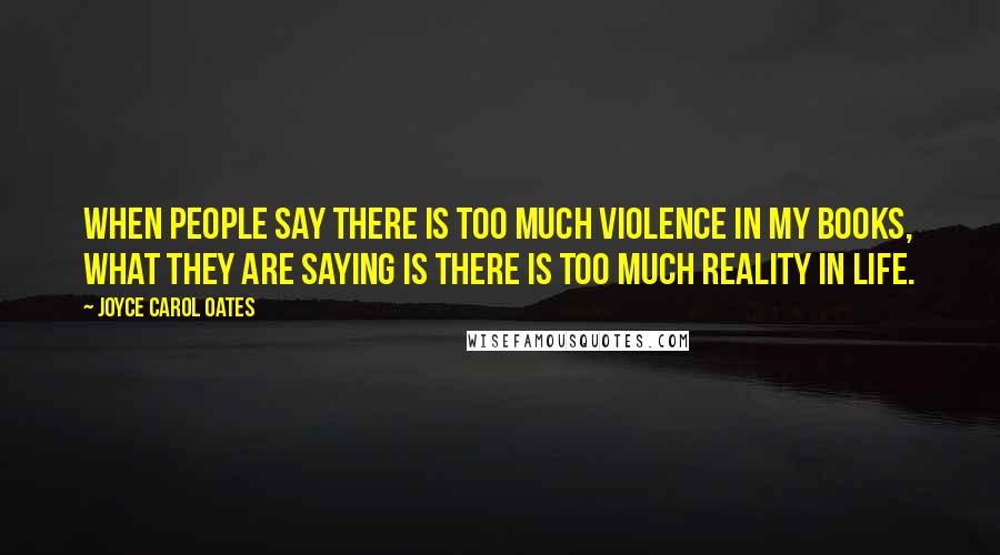 Joyce Carol Oates Quotes: When people say there is too much violence in my books, what they are saying is there is too much reality in life.