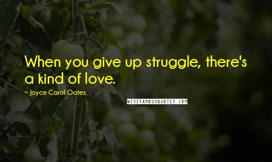 Joyce Carol Oates Quotes: When you give up struggle, there's a kind of love.
