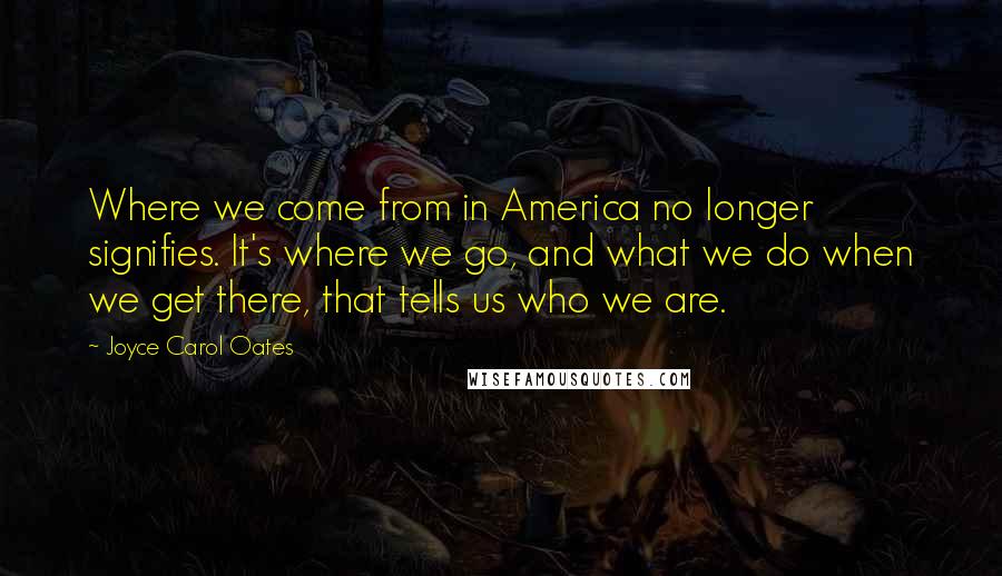 Joyce Carol Oates Quotes: Where we come from in America no longer signifies. It's where we go, and what we do when we get there, that tells us who we are.