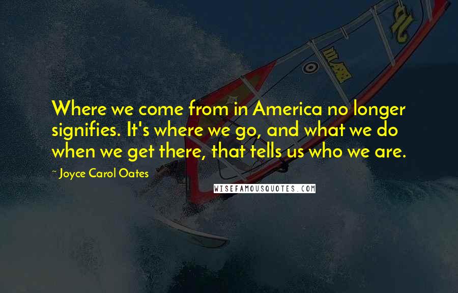 Joyce Carol Oates Quotes: Where we come from in America no longer signifies. It's where we go, and what we do when we get there, that tells us who we are.
