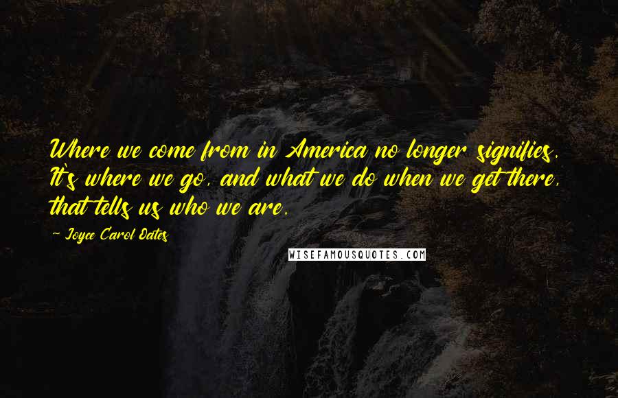 Joyce Carol Oates Quotes: Where we come from in America no longer signifies. It's where we go, and what we do when we get there, that tells us who we are.