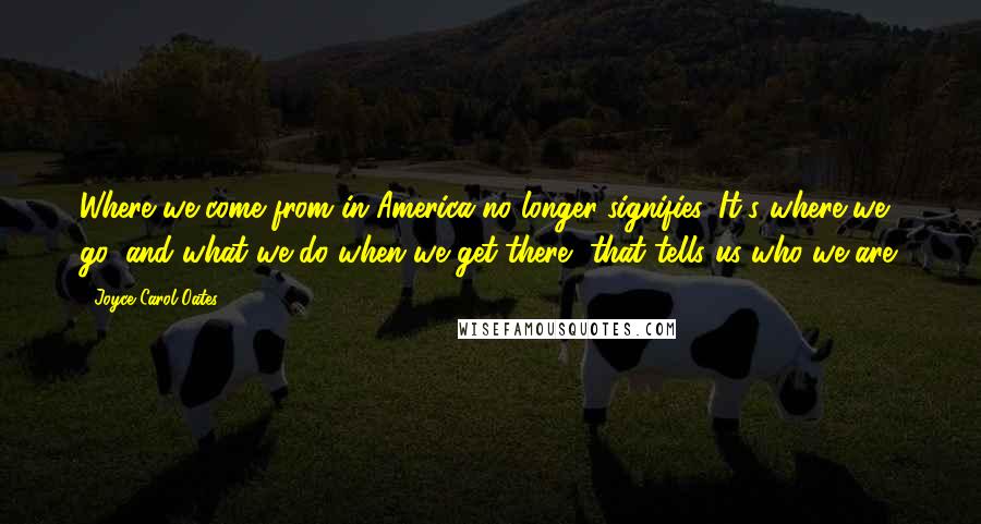 Joyce Carol Oates Quotes: Where we come from in America no longer signifies. It's where we go, and what we do when we get there, that tells us who we are.