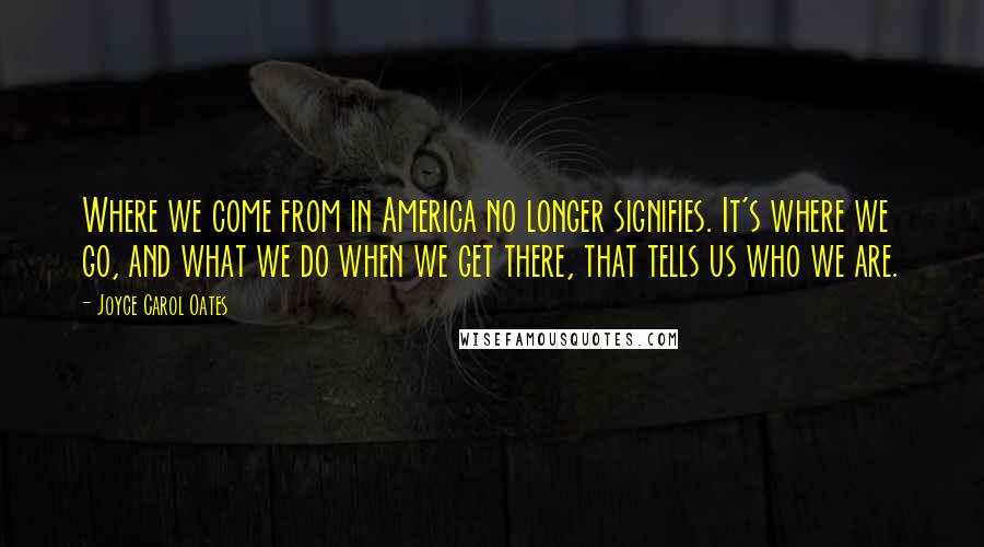 Joyce Carol Oates Quotes: Where we come from in America no longer signifies. It's where we go, and what we do when we get there, that tells us who we are.