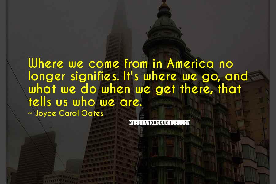 Joyce Carol Oates Quotes: Where we come from in America no longer signifies. It's where we go, and what we do when we get there, that tells us who we are.