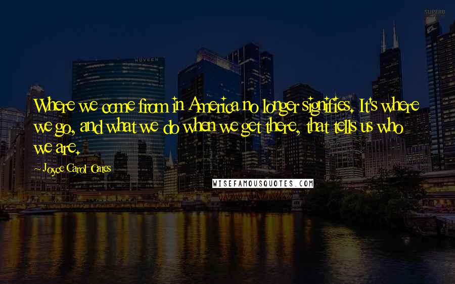 Joyce Carol Oates Quotes: Where we come from in America no longer signifies. It's where we go, and what we do when we get there, that tells us who we are.