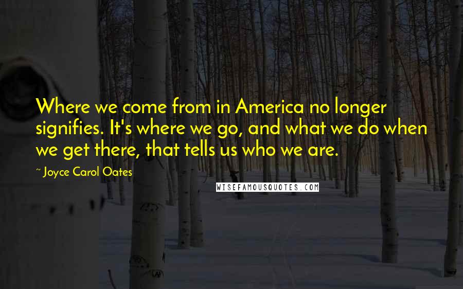 Joyce Carol Oates Quotes: Where we come from in America no longer signifies. It's where we go, and what we do when we get there, that tells us who we are.