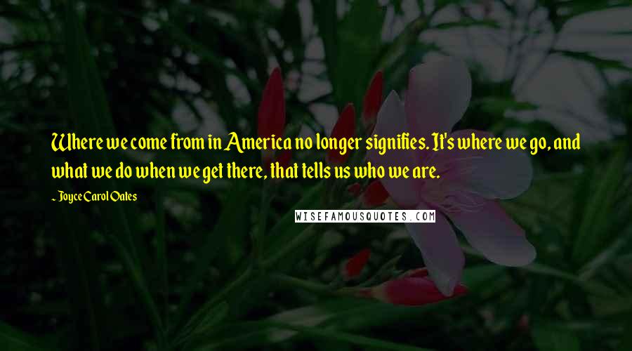 Joyce Carol Oates Quotes: Where we come from in America no longer signifies. It's where we go, and what we do when we get there, that tells us who we are.
