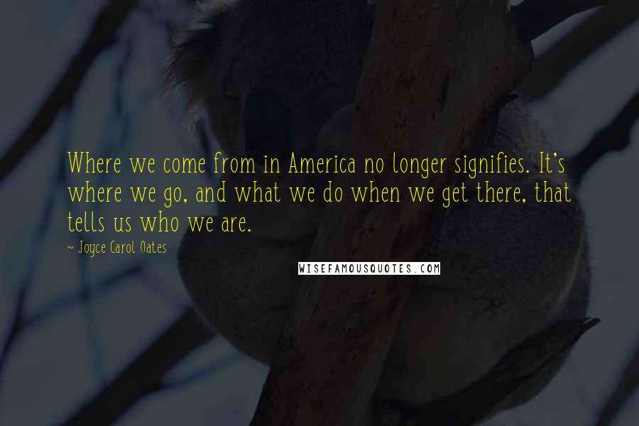 Joyce Carol Oates Quotes: Where we come from in America no longer signifies. It's where we go, and what we do when we get there, that tells us who we are.