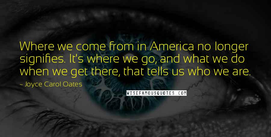 Joyce Carol Oates Quotes: Where we come from in America no longer signifies. It's where we go, and what we do when we get there, that tells us who we are.