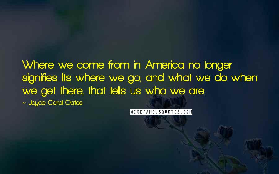 Joyce Carol Oates Quotes: Where we come from in America no longer signifies. It's where we go, and what we do when we get there, that tells us who we are.