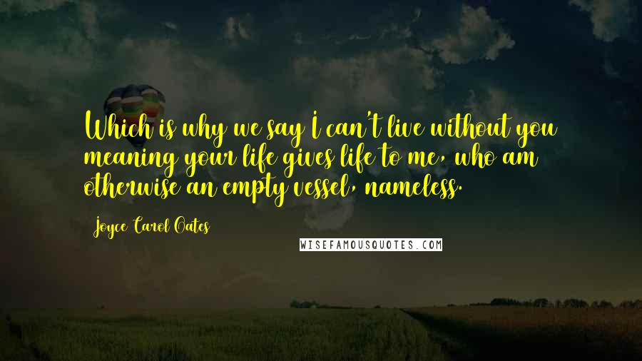 Joyce Carol Oates Quotes: Which is why we say I can't live without you meaning your life gives life to me, who am otherwise an empty vessel, nameless.