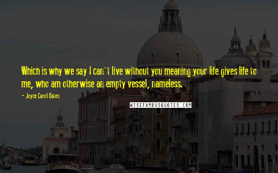 Joyce Carol Oates Quotes: Which is why we say I can't live without you meaning your life gives life to me, who am otherwise an empty vessel, nameless.