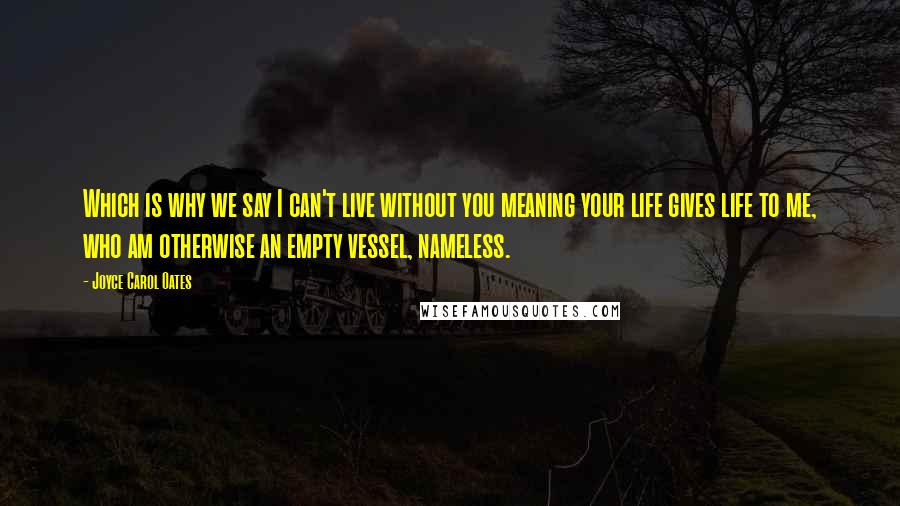 Joyce Carol Oates Quotes: Which is why we say I can't live without you meaning your life gives life to me, who am otherwise an empty vessel, nameless.