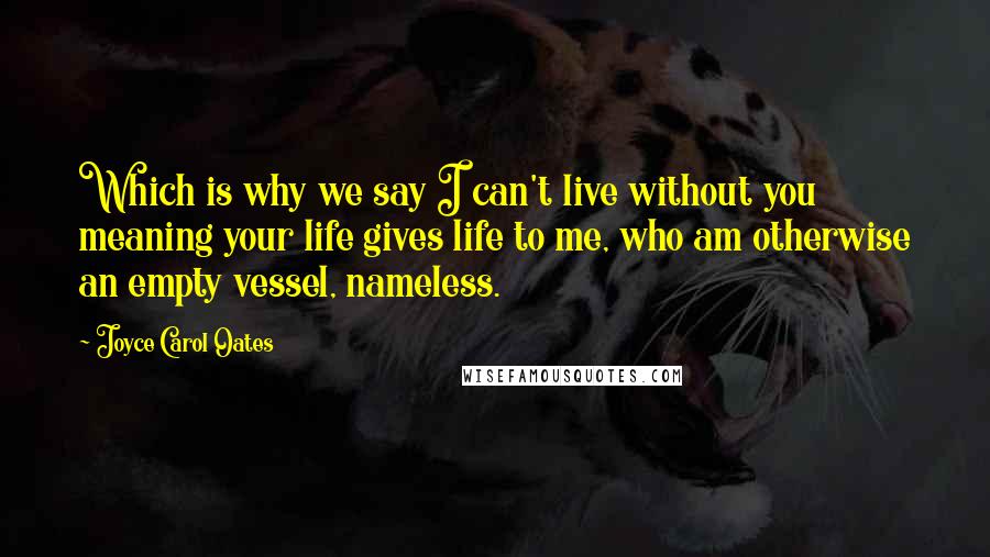 Joyce Carol Oates Quotes: Which is why we say I can't live without you meaning your life gives life to me, who am otherwise an empty vessel, nameless.