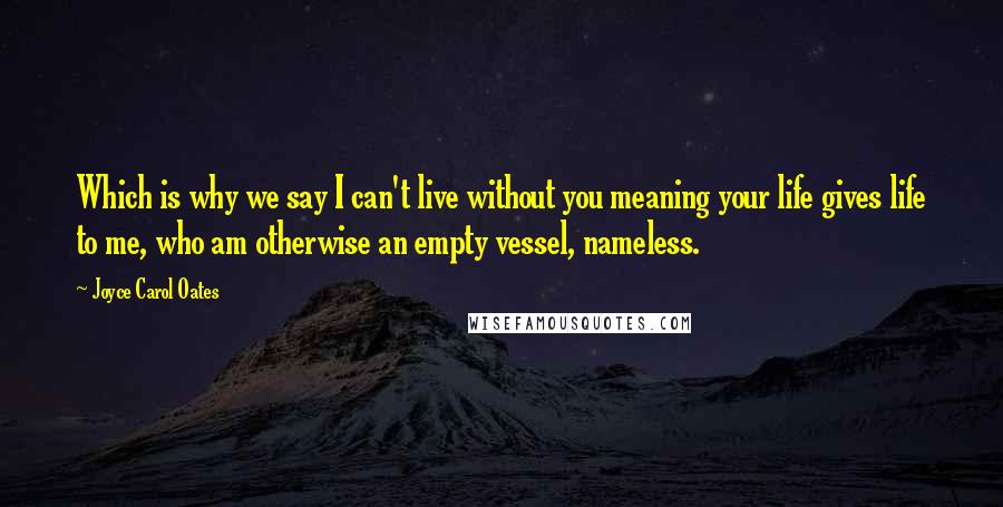 Joyce Carol Oates Quotes: Which is why we say I can't live without you meaning your life gives life to me, who am otherwise an empty vessel, nameless.