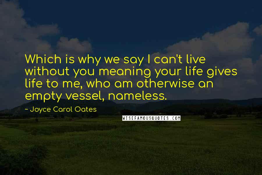 Joyce Carol Oates Quotes: Which is why we say I can't live without you meaning your life gives life to me, who am otherwise an empty vessel, nameless.