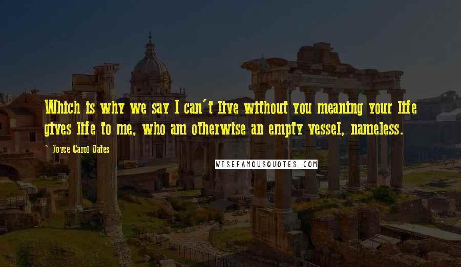 Joyce Carol Oates Quotes: Which is why we say I can't live without you meaning your life gives life to me, who am otherwise an empty vessel, nameless.