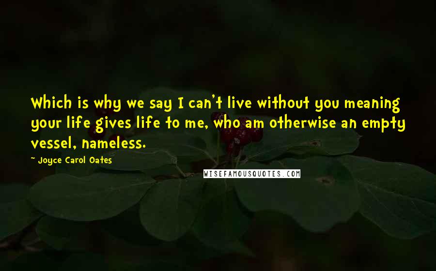 Joyce Carol Oates Quotes: Which is why we say I can't live without you meaning your life gives life to me, who am otherwise an empty vessel, nameless.