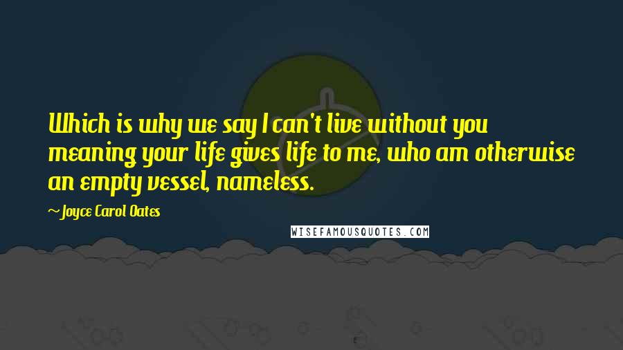 Joyce Carol Oates Quotes: Which is why we say I can't live without you meaning your life gives life to me, who am otherwise an empty vessel, nameless.