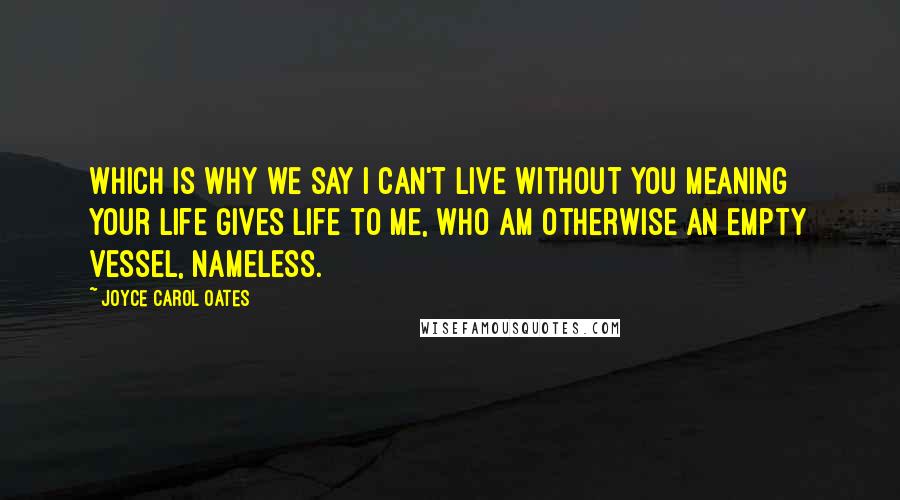 Joyce Carol Oates Quotes: Which is why we say I can't live without you meaning your life gives life to me, who am otherwise an empty vessel, nameless.