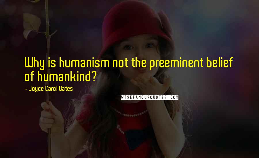 Joyce Carol Oates Quotes: Why is humanism not the preeminent belief of humankind?