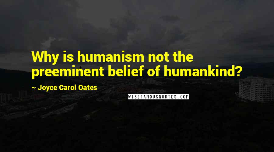 Joyce Carol Oates Quotes: Why is humanism not the preeminent belief of humankind?